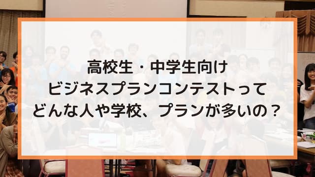 高校生・中学生向けビジネスプランコンテストってどんな人や学校、プランが多いの？